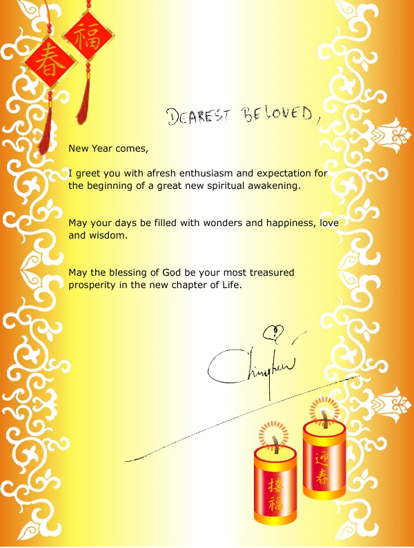 DEAREST BELOVED, New Year comes, I greet you with afresh enthusiasm and expectation for the beginning of a great new spiritual awakening. May your days be filled with wonders and happiness, love and wisdom. May the blessing of God be your most treasured prosperity in the new chapter of Life. CH